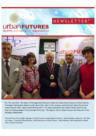this issue
Open Source Revolution P.1
IT Management Tips P.2
Non-Profit Solutions P.3
Trends & New Software P.4
Pictured from Left to Right: Manager of Urban Futures Young People’s Services - Derek Wheeler, Mayoress - Elin Wes-
ton. Mayor - Councillor David Browne, Chief Executive of Urban Futures - Steve Delaney, Work Experience Student
from Jewish Free School
N E W S L E T T E R 2
On 11th July 2012, The Mayor of Haringey David Browne visited the Wood Green branch of Urban Futures.
The Mayor individually talked to staff about their roles in the company and found out about the services
Urban Futures offers. Mayor David Browne said: “I’m really impressed with Urban Futures and the way
they are helping people in the borough find a job." The Mayor's visit to Urban Futures was featured in the
Haringey Independent.
 