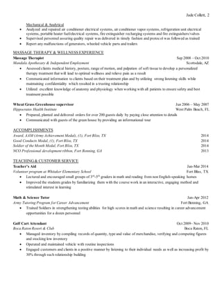 Jade Collett, 2
Mechanical & Analytical
 Analyzed and repaired air conditioner electrical systems, air conditioner vapor systems, refrigeration unit electrical
systems, portable heater fuel/electrical systems, fire extinguisher recharging systems and fire extinguishers/valves
 Supervised personnel assuring quality repair was delivered in timely fashion and protocol was followed as trained
 Report any malfunctions of generators, wheeled vehicle parts and trailers
MASSAGE THERAPY & WELLNESS EXPERIENCE
Massage Therapist Sep 2008 – Oct 2010
Mandala Apothecary & Independent Employment Scottsdale, AZ
 Assessed clients medical history, posture, range of motion, and palpation of soft tissue to develop a personalized
therapy treatment that will lead to optimal wellness and relieve pain as a result
 Communicated information to clients based on their treatment plan and by utilizing strong listening skills while
maintaining confidentiality which resulted in a trusting relationship
 Utilized excellent knowledge of anatomy and physiology when working with all patients to ensure safety and best
treatment possible
Wheat Grass Greenhouse supervisor Jun 2006 – May 2007
Hippocrates Health Institute West Palm Beach, FL
 Prepared, planted and delivered orders for over 200 guests daily by paying close attention to details
 Communicated with guests of the green house by providing an informational tour
ACCOMPLISHMENTS
Award, AAM (Army Achievement Medal), (1), Fort Bliss, TX 2014
Good Conducts Medal, (1), Fort Bliss, TX 2014
Soldier of the Month Medal, Fort Bliss, TX 2014
NCO Professional development ribbon, Fort Benning, GA 2013
TEACHING& CUSTOMER SERVICE
Teacher’s Aid Jan-Mar 2014
Volunteer program at Whitaker Elementary School Fort Bliss, TX
 Lectured and encouraged small groups of 3rd
-5th
graders in math and reading from non English-speaking homes
 Improved the students grades by familiarizing them with the course work in an interactive, engaging method and
stimulated interest in learning
Math & Science Tutor Jan-Apr 2012
Army Tutoring Program for Career Advancement Fort Benning, GA
 Trained Soldiers in strengthening testing abilities for high scores in math and science resulting in career advancement
opportunities for a dozen personnel
Golf Cart Attendant Oct 2009– Nov 2010
Boca Raton Resort & Club Boca Raton, FL
 Managed inventory by compiling records of quantity, type and value of merchandise, verifying and computing figures
and stocking low inventory
 Operated and maintained vehicle with routine inspections
 Engaged customers and clients in a positive manner by listening to their individual needs as well as increasing profit by
30% through such relationship building
 