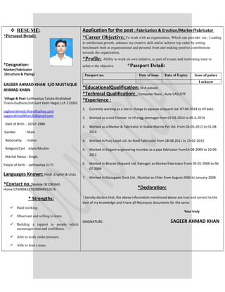  RESUME:
*Personal Detail:
*Designation:
Marker/Fabricator
(Structure & Piping)
SAGEER AHMAD KHAN S/O MUSTAQUE
AHMAD KHAN
Village & Post-Saithwaliya,Taluka-Khalilabad
Thana-Dudhara,Dist-Sant Kabir Nagar,U.P.272002
sagheerahmad.khan@yahoo.com
sageerahmadkhan36@gmail.com
Date of Birth : 10-07-1988
Gender : Male
Nationality : Indian
Religion/Cast : Islam/Muslim
Marital Status : Single
Palace of birth : saithwaliya (U P)
Languages Known: Hindi ,English & Urdu
*Contact no.:Mobile 081283665
Home 07408943279/08948552676
* Strengths:
 Hard working.
 Observant and willing to learn.
 Building a rapport to people which
encourages trust and confidence.
 Able to work under pressure.
 Able to lead a team.
Application for the post : Fabrication & Erection/Marker/Fabricator
*Career Objective: To work with an organization, Which can providet me , Leading
to intellectual growth, enhance my creative skill and to achieve top cadre by setting
benchmark both at organizational and personsl front and making positive contributions
towards the organization,
*Profile: Ability to work on own initative, as part of a team and motivating team to
achieve the objective *Passport Detail:
Passport no. Date of issue Date of Expiry Issue of palace
Lucknow
*EducationalQualification: M A passed
*Technical Qualification: Computer Basic , Auto CAD,DTP
*Experience :
1. Currently working as a site in charge in pipavav shipyard Ltd. 07-06-2014 to till date.
2. Worked as a civil Forman in rrf engg Jamnagar from 01-03-2014 to 05-6-2014
3. Worked as a Marker & Fabricator in Stable Marine Pvt Ltd. From 03-05-2013 to 01-04-
2014
4. Worked in Punj Lloyd Ltd. As Steel Fabricator from 18-08-2011 to 15-02-2013
5. Worked in Elegant engineering mumbai as a pipe fabricator from15-09-2009 to 10-06-
2011
6. Worked in Bharati Shipyard Ltd, Ratnagiri as Marker/Fabricator From 04-01-2008 to 06-
07-2009
7. Worked in Mazagaon Dock Ltd., Mumbai as Fitter from August-2006 to January-2008
*Declaration:
I hereby declare that, the above information mentioned above are true and correct to the
best of my knowledge and I have all Necessary documents for the same.
Your truly
SINGNATURE: SAGEER AHMAD KHAN
 
