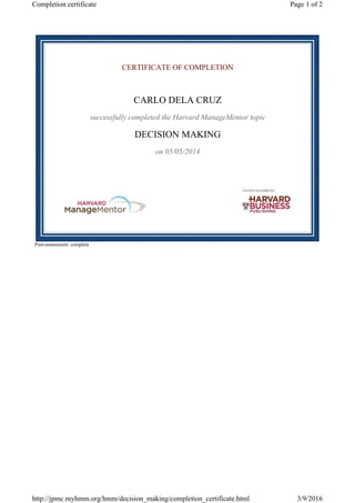 CERTIFICATE OF COMPLETION
CARLO DELA CRUZ
successfully completed the Harvard ManageMentor topic
DECISION MAKING
on 05/05/2014
Post-assessment: complete
Page 1 of 2Completion certificate
3/9/2016http://jpmc.myhmm.org/hmm/decision_making/completion_certificate.html
 