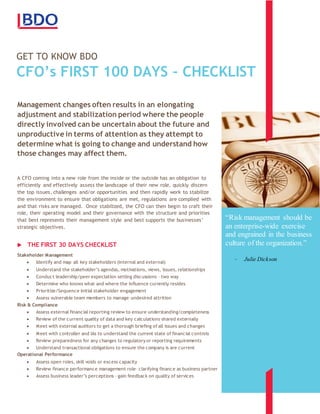GET TO KNOW BDO
CFO’s FIRST 100 DAYS – CHECKLIST
sdf
Management changes often results in an elongating
adjustment and stabilization period where the people
directly involved can be uncertain about the future and
unproductive in terms of attention as they attempt to
determine what is going to change and understand how
those changes may affect them.
A CFO coming into a new role from the inside or the outside has an obligation to
efficiently and effectively assess the landscape of their new role, quickly discern
the top issues, challenges and/or opportunities and then rapidly work to stabilize
the environment to ensure that obligations are met, regulations are complied with
and that risks are managed. Once stabilized, the CFO can then begin to craft their
role, their operating model and their governance with the structure and priorities
that best represents their management style and best supports the businesses’
strategic objectives.
THE FIRST 30 DAYS CHECKLIST
Stakeholder Management
 Identify and map all key stakeholders (internal and external)
 Understand the stakeholder’s agendas, motivations, views, issues, relationships
 Conduct leadership/peer expectation setting discussions – two way
 Determine who knows what and where the influence currently resides
 Prioritize/Sequence initial stakeholder engagement
 Assess vulnerable team members to manage undesired attrition
Risk & Compliance
 Assess external financial reporting review to ensure understanding/completeness
 Review of the current quality of data and key calculations shared externally
 Meet with external auditors to get a thorough briefing of all issues and changes
 Meet with controller and IAs to understand the current state of financial controls
 Review preparedness for any changes to regulatory or reporting requirements
 Understand transactional obligations to ensure the company is are current
Operational Performance
 Assess open roles, skill voids or excess capacity
 Review finance performance management role– clarifying finance as business partner
 Assess business leader’s perceptions – gain feedback on quality of services
“Risk management should be
an enterprise-wide exercise
and engrained in the business
culture of the organization.”
- Julie Dickson
 