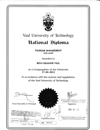 Vaal l-Jniversity of Technology
llfiional Wiploma
TOURI5A,I /IAANAGENAENT
CU,l LAUDE
Awarded to
A,IIYA K6A5ANE PAUL
at a Congregation of the University
t7-04-24t3
in accordance with the statute and regulations
of the Yaal University of Technoloqy
g^rfa^*.---.

_r.-_
COMMUNITY SERVICE CT.T{TRE
Vice-Chan cellor E Principal
201/--07- 16 $
Y
Execltive Dean
ND 18000
----:"--*'-'*----- 
I
I
I
I
ournt$*runmro-r,r; r s;,:xu.tr;.
SUID-AFRIKAANSE POLISIET}IENS
G EM E E ['IS KA PDI ENSs E NTR U IU!
 