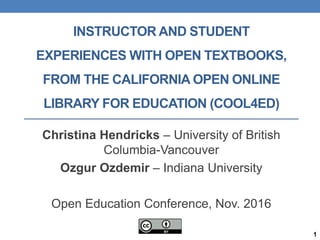 INSTRUCTOR AND STUDENT
EXPERIENCES WITH OPEN TEXTBOOKS,
FROM THE CALIFORNIA OPEN ONLINE
LIBRARY FOR EDUCATION (COOL4ED)
Christina Hendricks – University of British
Columbia-Vancouver
Ozgur Ozdemir – Indiana University
Open Education Conference, Nov. 2016
1
 