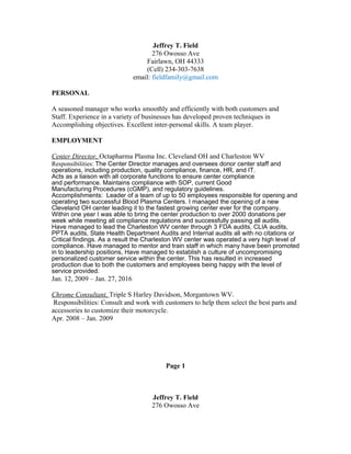 Jeffrey T. Field
276 Owosso Ave
Fairlawn, OH 44333
(Cell) 234-303-7638
email: fieldfamily@gmail.com
PERSONAL
A seasoned manager who works smoothly and efficiently with both customers and
Staff. Experience in a variety of businesses has developed proven techniques in
Accomplishing objectives. Excellent inter-personal skills. A team player.
EMPLOYMENT
Center Director, Octapharma Plasma Inc. Cleveland OH and Charleston WV
Responsibilities: The Center Director manages and oversees donor center staff and
operations, including production, quality compliance, finance, HR, and IT.
Acts as a liaison with all corporate functions to ensure center compliance
and performance. Maintains compliance with SOP, current Good
Manufacturing Procedures (cGMP), and regulatory guidelines.
Accomplishments: Leader of a team of up to 50 employees responsible for opening and
operating two successful Blood Plasma Centers. I managed the opening of a new
Cleveland OH center leading it to the fastest growing center ever for the company.
Within one year I was able to bring the center production to over 2000 donations per
week while meeting all compliance regulations and successfully passing all audits.
Have managed to lead the Charleston WV center through 3 FDA audits, CLIA audits,
PPTA audits, State Health Department Audits and Internal audits all with no citations or
Critical findings. As a result the Charleston WV center was operated a very high level of
compliance. Have managed to mentor and train staff in which many have been promoted
in to leadership positions, Have managed to establish a culture of uncompromising
personalized customer service within the center. This has resulted in increased
production due to both the customers and employees being happy with the level of
service provided.
Jan. 12, 2009 – Jan. 27, 2016
Chrome Consultant, Triple S Harley Davidson, Morgantown WV.
Responsibilities: Consult and work with customers to help them select the best parts and
accessories to customize their motorcycle.
Apr. 2008 – Jan. 2009
Page 1
Jeffrey T. Field
276 Owosso Ave
 