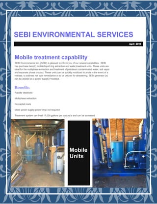 SEBI ENVIRONMENTAL SERVICES
Mobile
Units
Mobile treatment capability
SEBI Environmental Inc. (SEBI) is pleased to inform you of our newest capabilities. SEBI
has purchase two (2) mobile liquid ring extraction and water treatment units. These units are
ideal for the multiphase extraction and treatment of petroleum contaminated water, soil vapor
and separate phase product. These units can be quickly mobilized to a site in the event of a
release, to address hot spot remediation or to be utilized for dewatering. SEBI generator (s)
can be utilized as a power supply if needed.
Benefits
Rapidly deployed
Multiphase extraction
No capital costs
Mobil power supply-power drop not required
Treatment system can treat 11,000 gallons per day as is and can be increased
April 2016
 