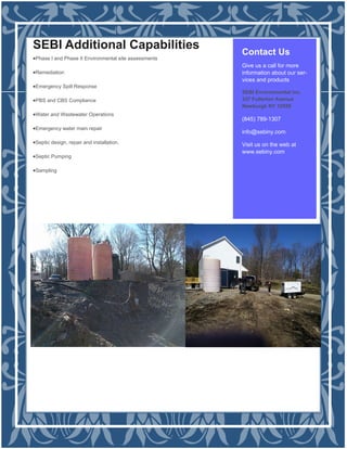 Contact Us
Give us a call for more
information about our ser-
vices and products
SEBI Environmental Inc.
337 Fullerton Avenue
Newburgh NY 12550
(845) 789-1307
info@sebiny.com
Visit us on the web at
www.sebiny.com
SEBI Additional Capabilities
Phase I and Phase II Environmental site assessments
Remediation
Emergency Spill Response
PBS and CBS Compliance
Water and Wastewater Operations
Emergency water main repair
Septic design, repair and installation.
Septic Pumping
Sampling
 
