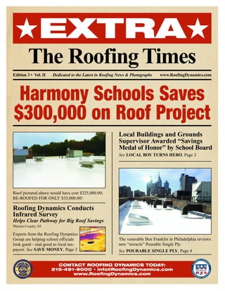 ★EXTRA★
The RoofingTimes
Edition 3 • Vol. II Dedicated to the Latest in Roofing News & Photographs www.RoofingDynamics.com
Harmony Schools Saves
$300,000 on Roof Project
Roof pictured above would have cost $325,000.00;
RE-ROOFED FOR ONLY $35,000.00!
Local Buildings and Grounds
Supervisor Awarded “Savings
Medal of Honor” by School Board
See LOCAL BOY TURNS HERO, Page 2
The venerable Ben Franklin in Philadelphia reviews
new “miracle” Pourable Single Ply.
See POURABLE SINGLE PLY, Page 4
Roofing Dynamics Conducts
Infrared Survey
Helps Clear Pathway for Big Roof Savings
Warren County, NJ
Experts from the Roofing Dynamics
Group are helping school officials
look good—real good to local tax-
payers. See SAVE MONEY, Page 3
CONTACT ROOFING DYNAMICS TODAY:
215-491-9000 • info@RoofingDynamics.com
www.RoofingDynamics.com
 