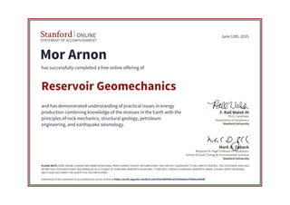 STATEMENT OF ACCOMPLISHMENT
Stanford ONLINE
Stanford University
Benjamin M. Page Professor of Geophysics
School of Earth, Energy & Environmental Sciences
Mark D. Zoback
Stanford University
Ph.D. Candidate
Department of Geophysics
F. Rall Walsh III
June 12th, 2015
Mor Arnon
has successfully completed a free online offering of
Reservoir Geomechanics
and has demonstrated understanding of practical issues in energy
production combining knowledge of the stresses in the Earth with the
principles of rock mechanics, structural geology, petroleum
engineering, and earthquake seismology.
PLEASE NOTE: SOME ONLINE COURSES MAY DRAW ON MATERIAL FROM COURSES TAUGHT ON-CAMPUS BUT THEY ARE NOT EQUIVALENT TO ON-CAMPUS COURSES. THIS STATEMENT DOES NOT
AFFIRM THAT THIS PARTICIPANT WAS ENROLLED AS A STUDENT AT STANFORD UNIVERSITY IN ANY WAY. IT DOES NOT CONFER A STANFORD UNIVERSITY GRADE, COURSE CREDIT OR DEGREE,
AND IT DOES NOT VERIFY THE IDENTITY OF THE PARTICIPANT.
Authenticity of this statement of accomplishment can be verified at https://verify.lagunita.stanford.edu/SOA/86b8985c61f3444eb6e1f24bda3e44db
 