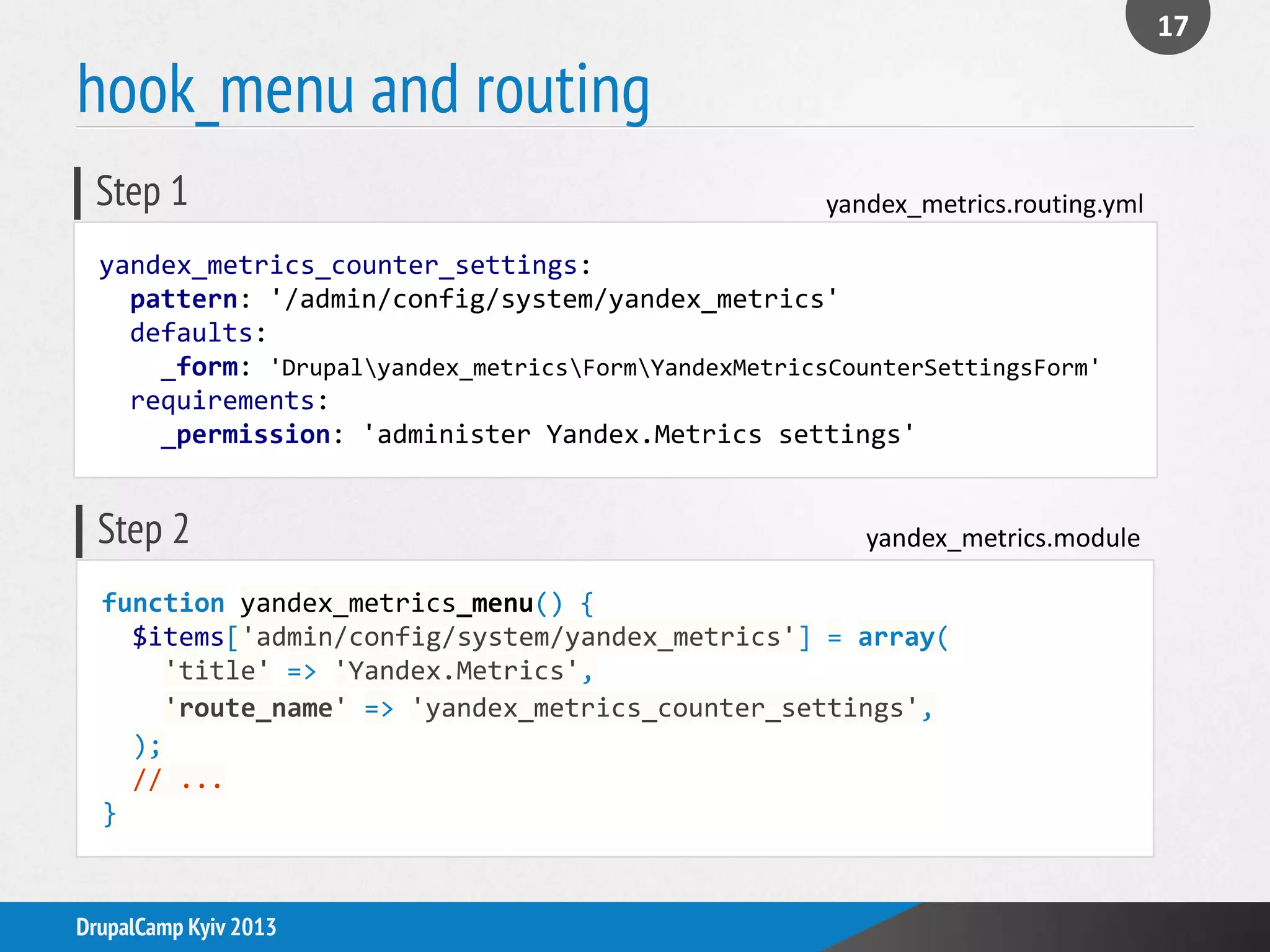 hook_menu and routing
17
DrupalCamp Kyiv 2013
function yandex_metrics_menu() {
$items['admin/config/system/yandex_metrics'] = array(
'title' => 'Yandex.Metrics',
'route_name' => 'yandex_metrics_counter_settings',
);
// ...
}
yandex_metrics.moduleStep 2
yandex_metrics_counter_settings:
pattern: '/admin/config/system/yandex_metrics'
defaults:
_form: 'Drupalyandex_metricsFormYandexMetricsCounterSettingsForm'
requirements:
_permission: 'administer Yandex.Metrics settings'
yandex_metrics.routing.ymlStep 1
 