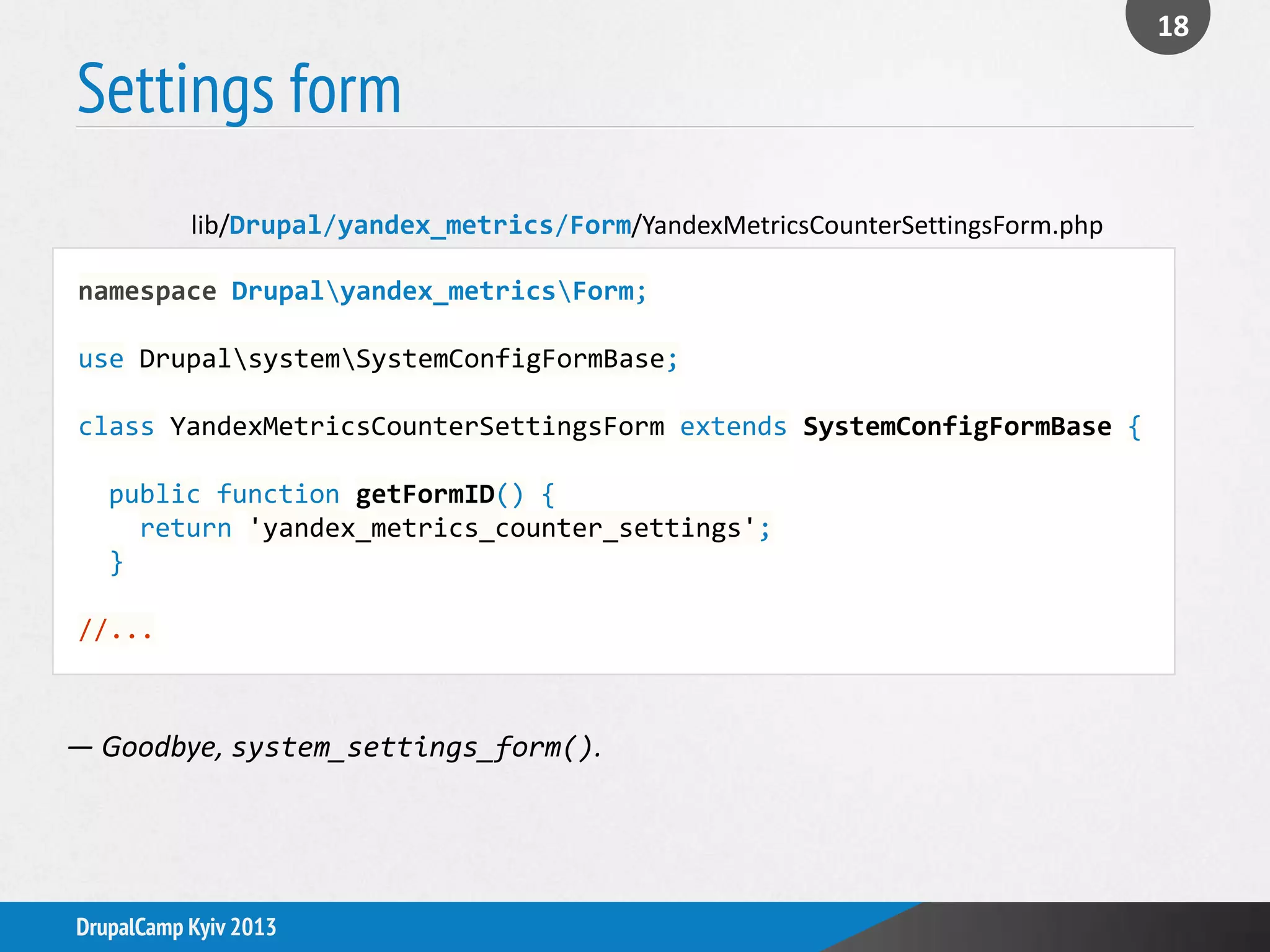 Settings form
18
DrupalCamp Kyiv 2013
namespace Drupalyandex_metricsForm;
use DrupalsystemSystemConfigFormBase;
class YandexMetricsCounterSettingsForm extends SystemConfigFormBase {
public function getFormID() {
return 'yandex_metrics_counter_settings';
}
//...
lib/Drupal/yandex_metrics/Form/YandexMetricsCounterSettingsForm.php
— Goodbye, system_settings_form().
 
