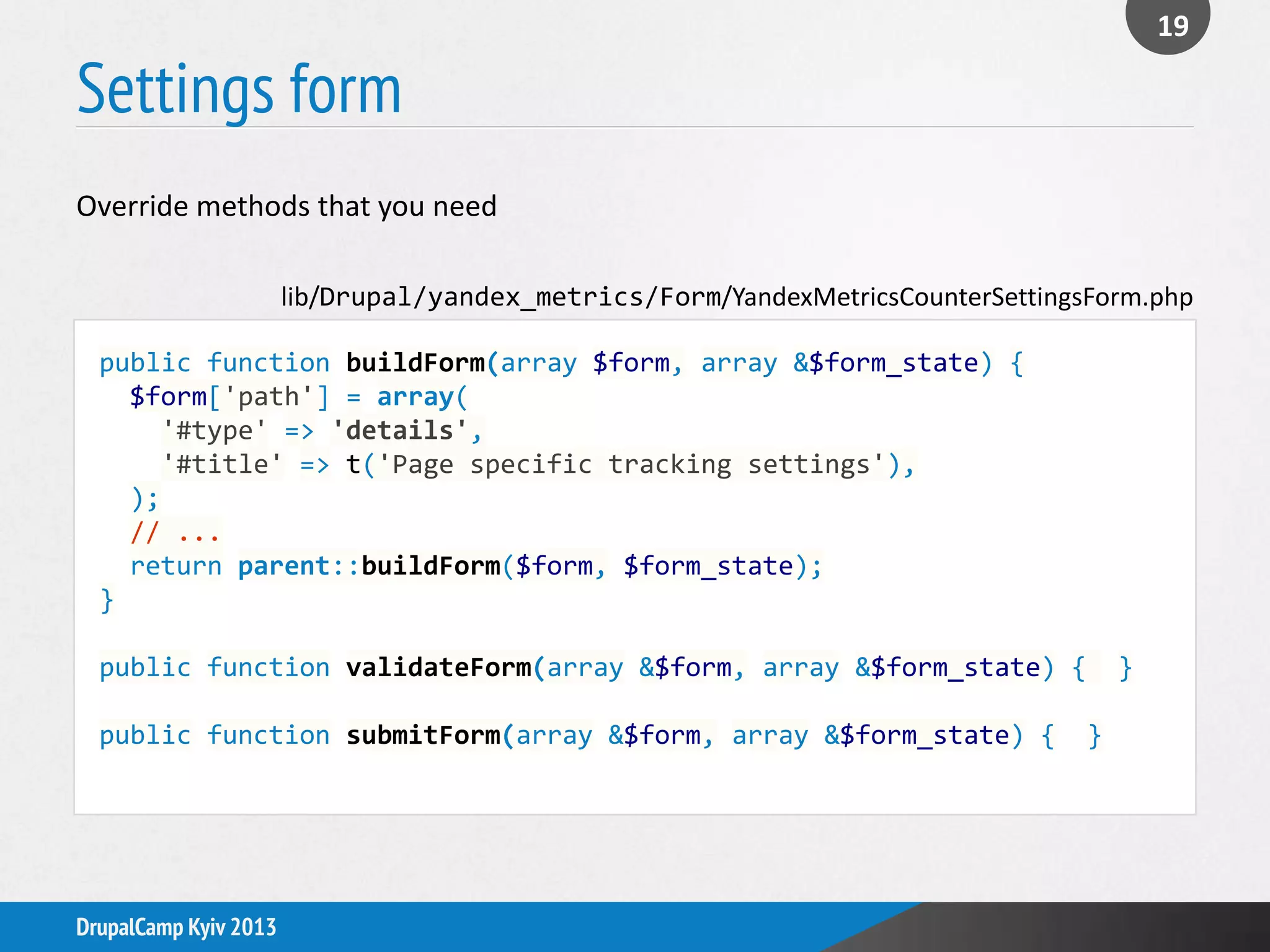 Settings form
19
DrupalCamp Kyiv 2013
public function buildForm(array $form, array &$form_state) {
$form['path'] = array(
'#type' => 'details',
'#title' => t('Page specific tracking settings'),
);
// ...
return parent::buildForm($form, $form_state);
}
public function validateForm(array &$form, array &$form_state) { }
public function submitForm(array &$form, array &$form_state) { }
lib/Drupal/yandex_metrics/Form/YandexMetricsCounterSettingsForm.php
Override methods that you need
 