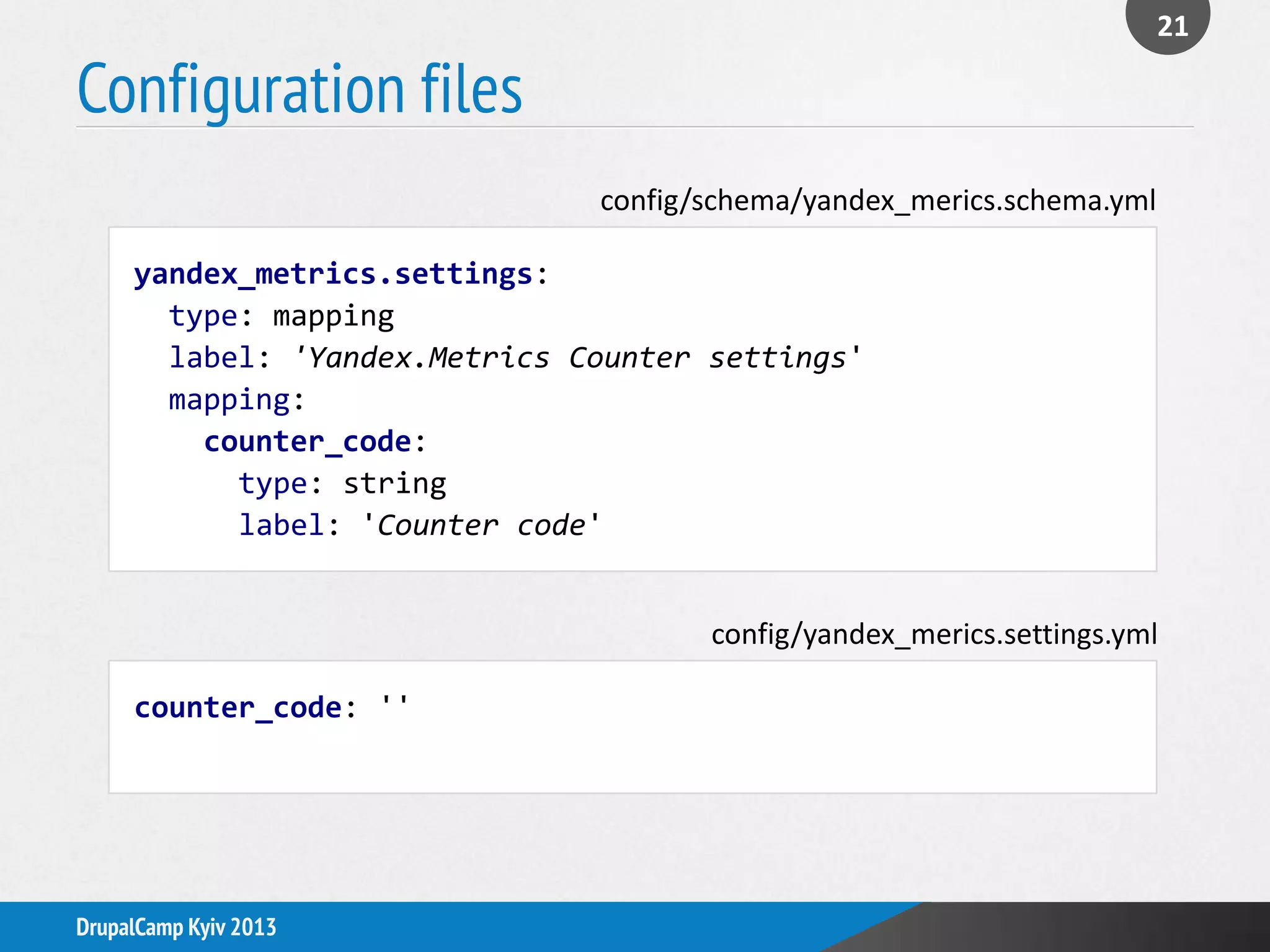 Configuration files
21
DrupalCamp Kyiv 2013
yandex_metrics.settings:
type: mapping
label: 'Yandex.Metrics Counter settings'
mapping:
counter_code:
type: string
label: 'Counter code'
config/schema/yandex_merics.schema.yml
counter_code: ''
config/yandex_merics.settings.yml
 