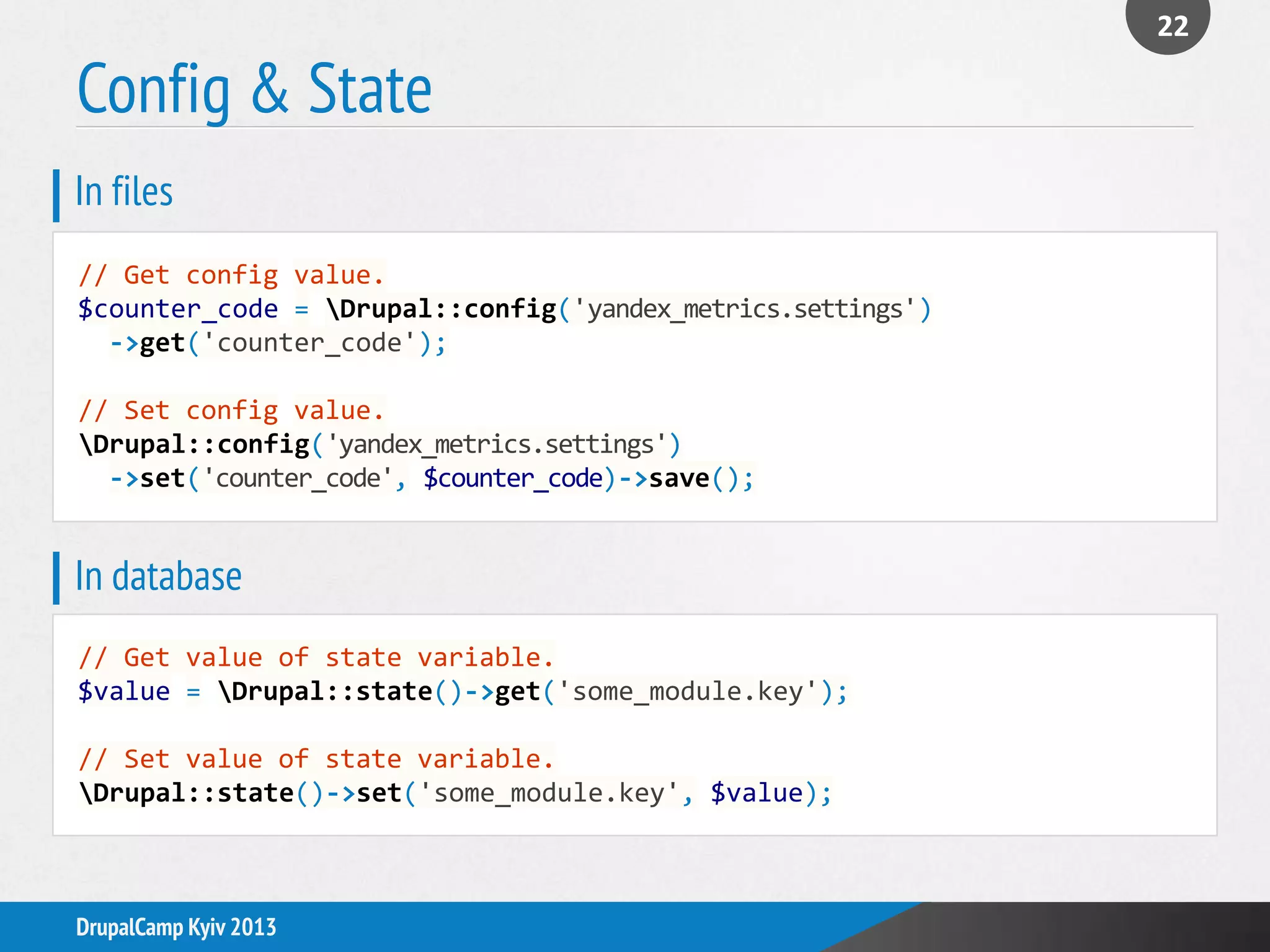 Config & State
22
DrupalCamp Kyiv 2013
// Get config value.
$counter_code = Drupal::config('yandex_metrics.settings')
->get('counter_code');
// Set config value.
Drupal::config('yandex_metrics.settings')
->set('counter_code', $counter_code)->save();
In files
// Get value of state variable.
$value = Drupal::state()->get('some_module.key');
// Set value of state variable.
Drupal::state()->set('some_module.key', $value);
In database
 