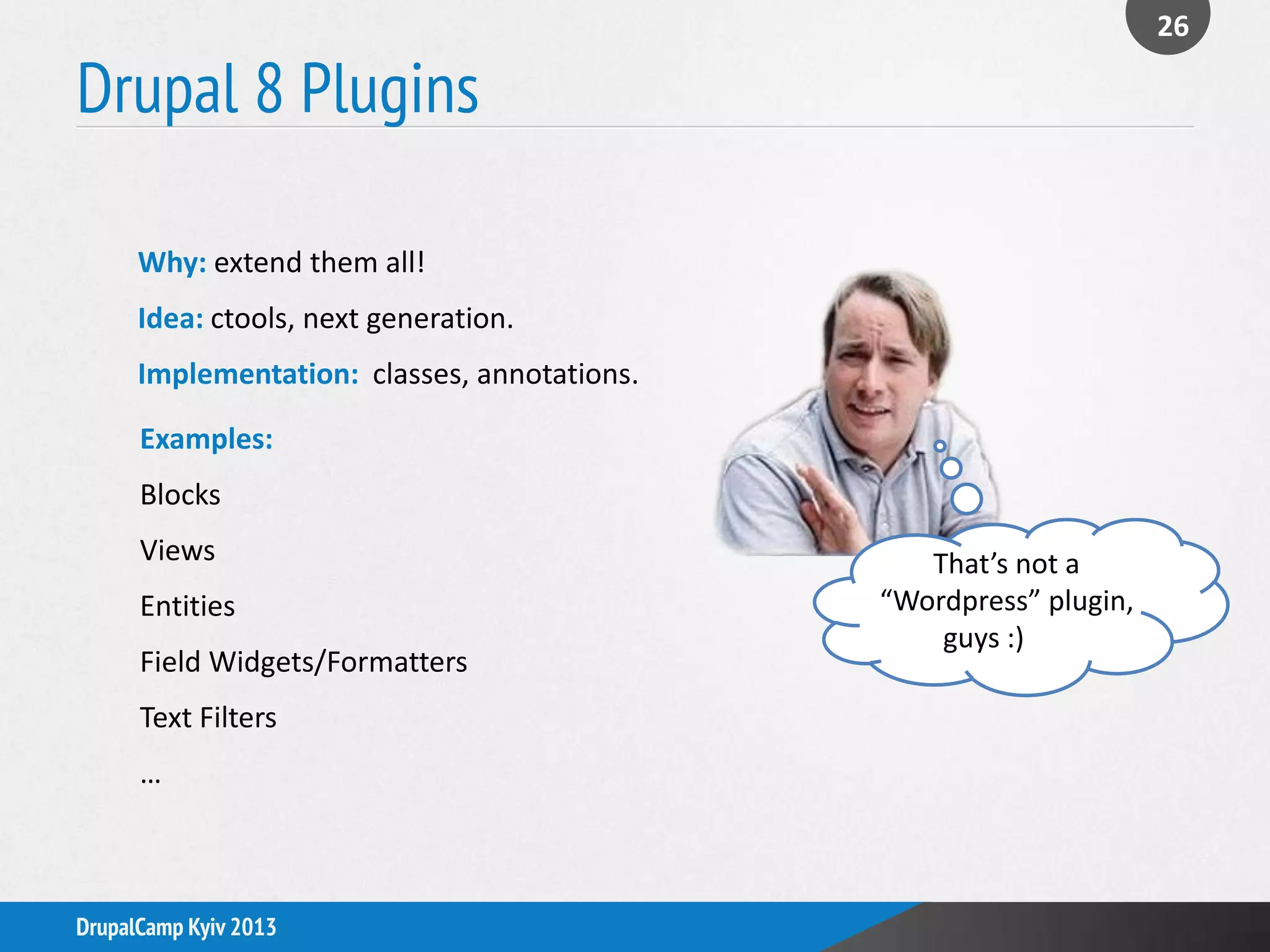 Drupal 8 Plugins
26
DrupalCamp Kyiv 2013
Why: extend them all!
Idea: ctools, next generation.
Implementation: classes, annotations.
Examples:
Blocks
Views
Entities
Field Widgets/Formatters
Text Filters
…
That’s not a
“Wordpress” plugin,
guys :)
 