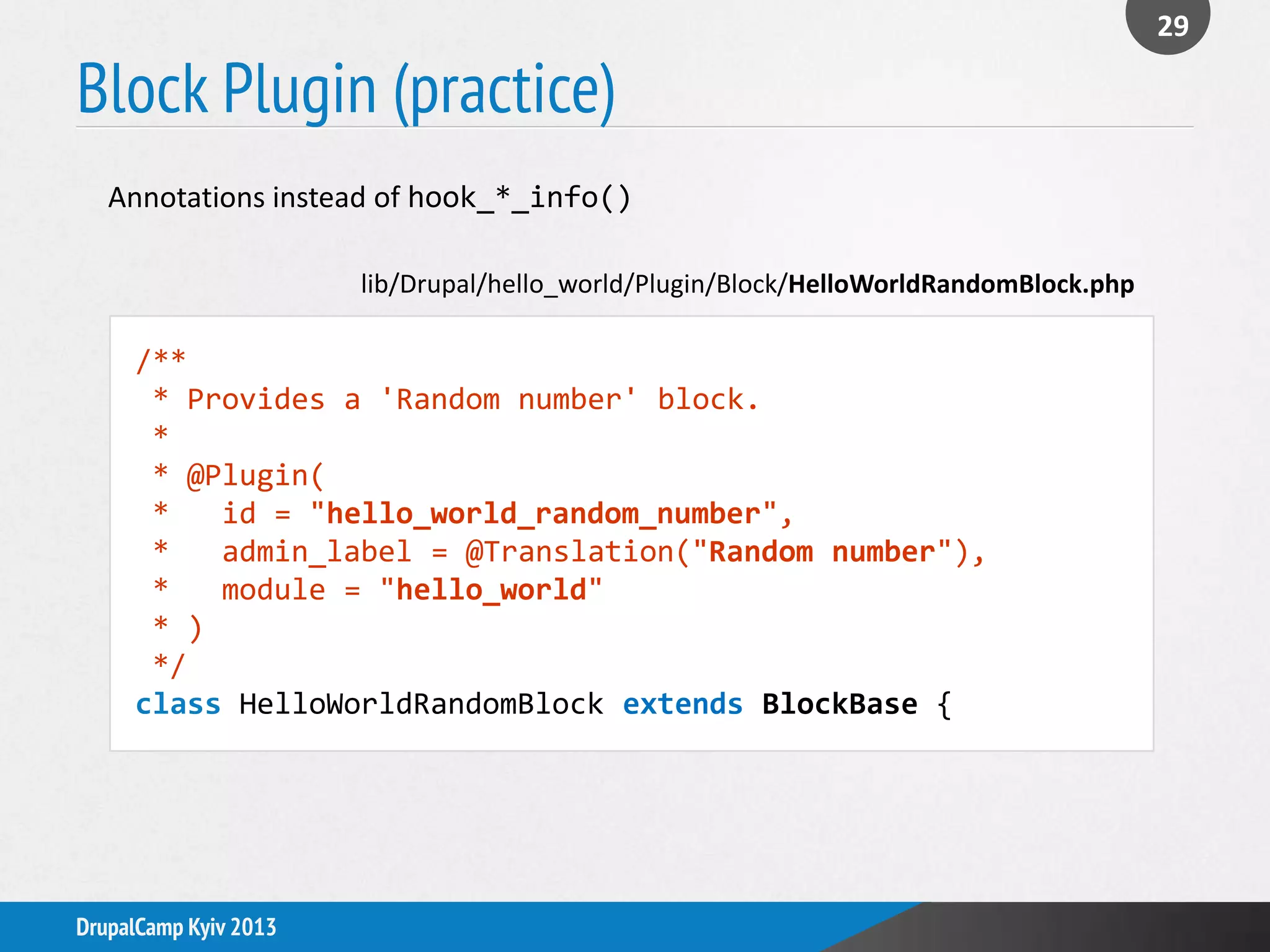 Block Plugin (practice)
29
DrupalCamp Kyiv 2013
Annotations instead of hook_*_info()
/**
* Provides a 'Random number' block.
*
* @Plugin(
* id = "hello_world_random_number",
* admin_label = @Translation("Random number"),
* module = "hello_world"
* )
*/
class HelloWorldRandomBlock extends BlockBase {
lib/Drupal/hello_world/Plugin/Block/HelloWorldRandomBlock.php
 