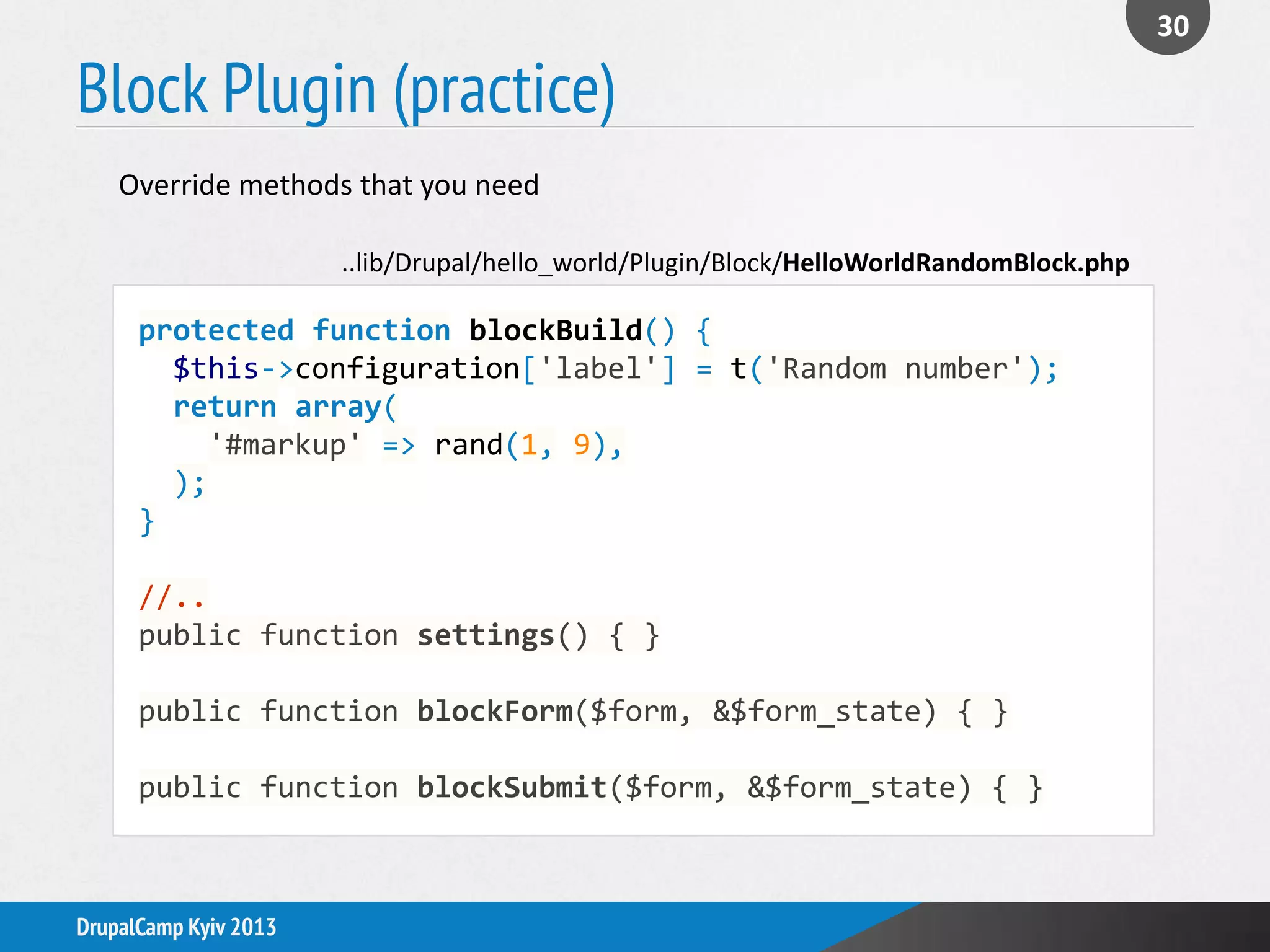 Block Plugin (practice)
30
DrupalCamp Kyiv 2013
Override methods that you need
protected function blockBuild() {
$this->configuration['label'] = t('Random number');
return array(
'#markup' => rand(1, 9),
);
}
//..
public function settings() { }
public function blockForm($form, &$form_state) { }
public function blockSubmit($form, &$form_state) { }
..lib/Drupal/hello_world/Plugin/Block/HelloWorldRandomBlock.php
 