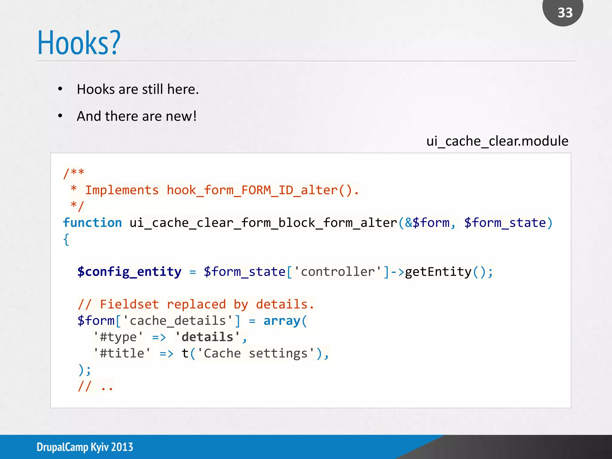 Hooks?
33
DrupalCamp Kyiv 2013
/**
* Implements hook_form_FORM_ID_alter().
*/
function ui_cache_clear_form_block_form_alter(&$form, $form_state)
{
$config_entity = $form_state['controller']->getEntity();
// Fieldset replaced by details.
$form['cache_details'] = array(
'#type' => 'details',
'#title' => t('Cache settings'),
);
// ..
• Hooks are still here.
• And there are new!
ui_cache_clear.module
 