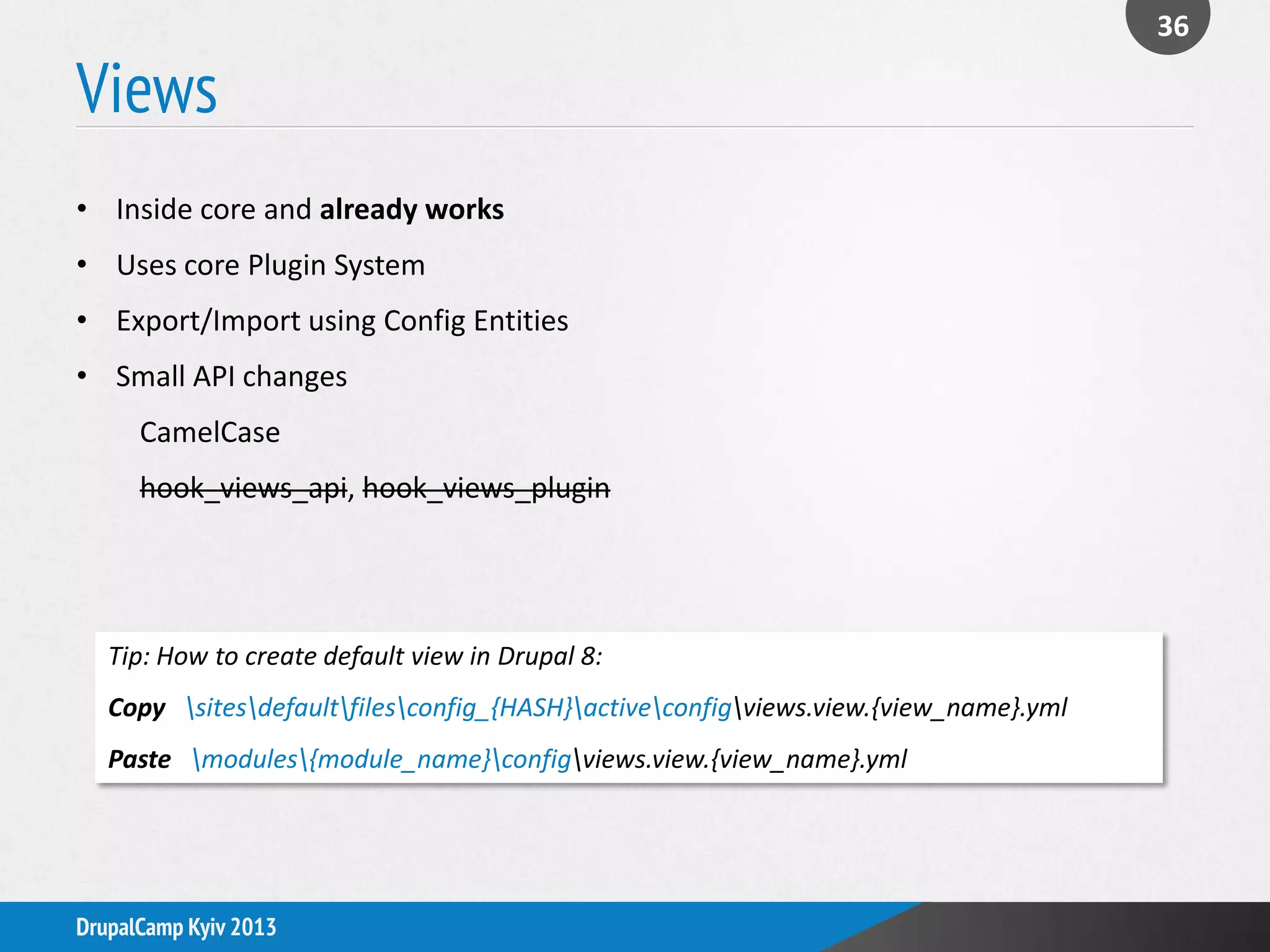 Views
36
DrupalCamp Kyiv 2013
• Inside core and already works
• Uses core Plugin System
• Export/Import using Config Entities
• Small API changes
CamelCase
hook_views_api, hook_views_plugin
Tip: How to create default view in Drupal 8:
Copy sitesdefaultfilesconfig_{HASH}activeconfigviews.view.{view_name}.yml
Paste modules{module_name}configviews.view.{view_name}.yml
 
