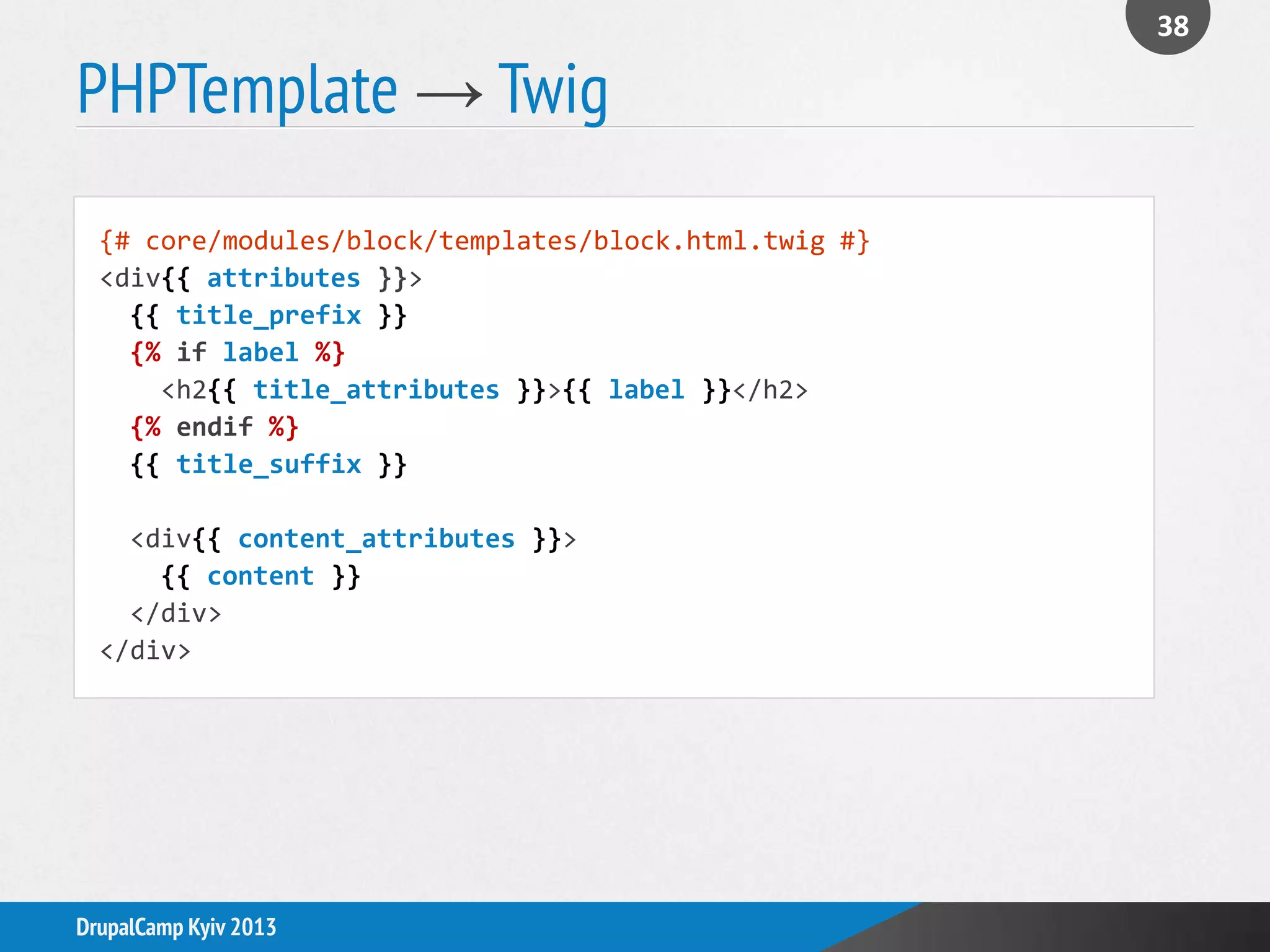 PHPTemplate → Twig
38
DrupalCamp Kyiv 2013
{# core/modules/block/templates/block.html.twig #}
<div{{ attributes }}>
{{ title_prefix }}
{% if label %}
<h2{{ title_attributes }}>{{ label }}</h2>
{% endif %}
{{ title_suffix }}
<div{{ content_attributes }}>
{{ content }}
</div>
</div>
 