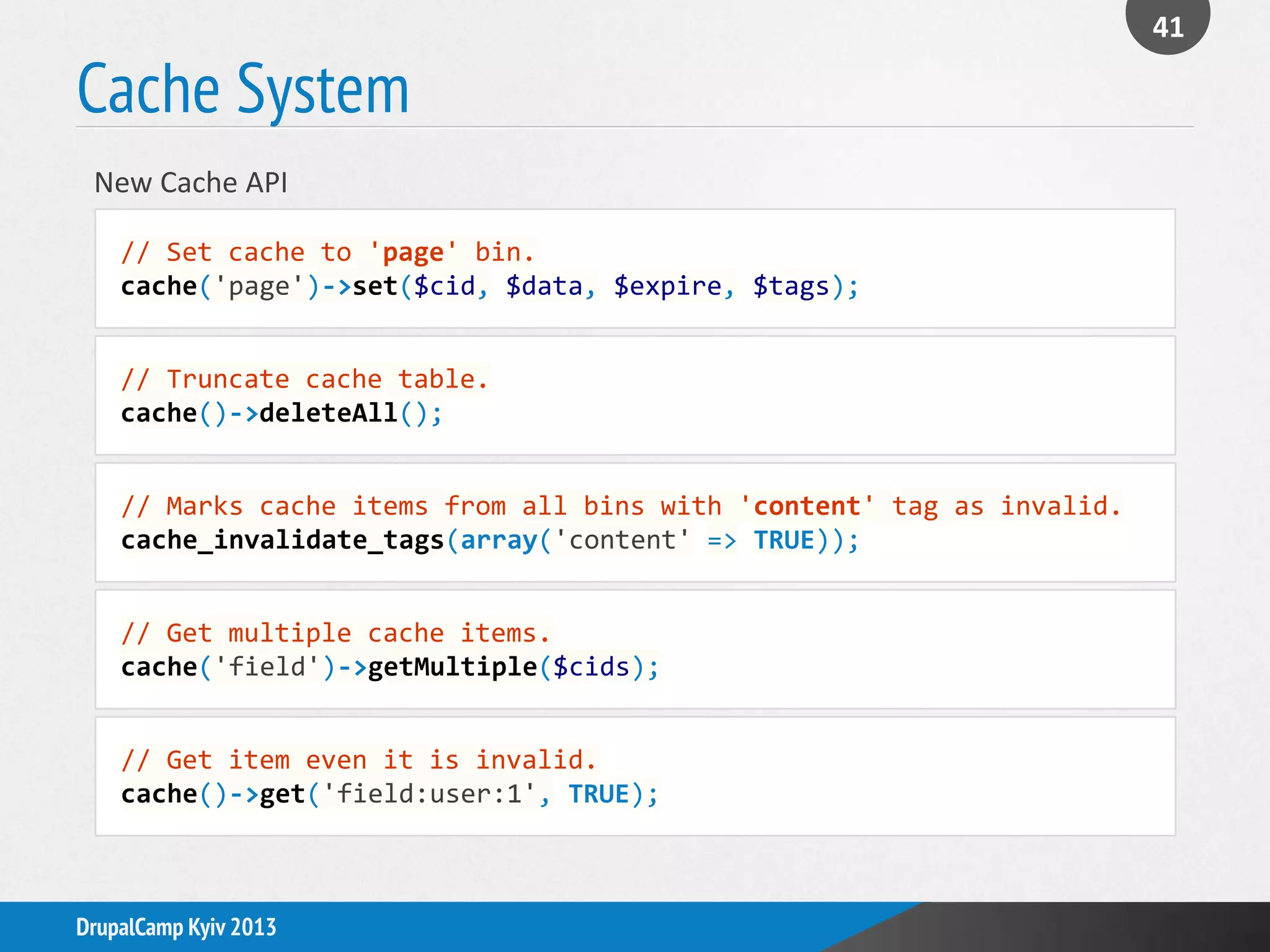 Cache System
41
DrupalCamp Kyiv 2013
// Set cache to 'page' bin.
cache('page')->set($cid, $data, $expire, $tags);
New Cache API
// Truncate cache table.
cache()->deleteAll();
// Marks cache items from all bins with 'content' tag as invalid.
cache_invalidate_tags(array('content' => TRUE));
// Get multiple cache items.
cache('field')->getMultiple($cids);
// Get item even it is invalid.
cache()->get('field:user:1', TRUE);
 
