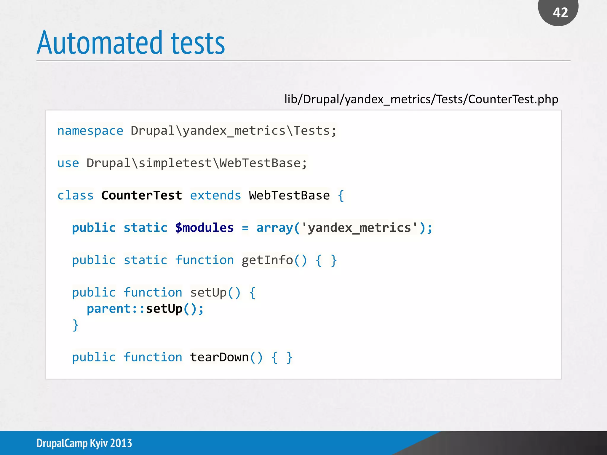 Automated tests
42
DrupalCamp Kyiv 2013
namespace Drupalyandex_metricsTests;
use DrupalsimpletestWebTestBase;
class CounterTest extends WebTestBase {
public static $modules = array('yandex_metrics');
public static function getInfo() { }
public function setUp() {
parent::setUp();
}
public function tearDown() { }
lib/Drupal/yandex_metrics/Tests/CounterTest.php
 