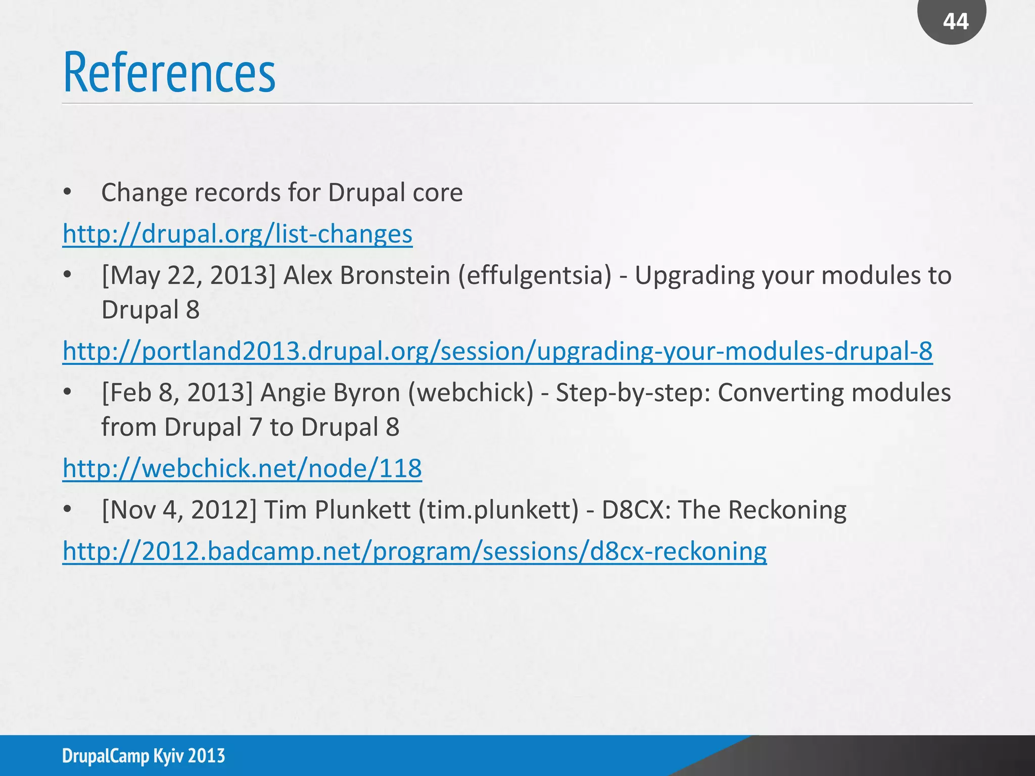 References
44
DrupalCamp Kyiv 2013
• Change records for Drupal core
http://drupal.org/list-changes
• [May 22, 2013] Alex Bronstein (effulgentsia) - Upgrading your modules to
Drupal 8
http://portland2013.drupal.org/session/upgrading-your-modules-drupal-8
• [Feb 8, 2013] Angie Byron (webchick) - Step-by-step: Converting modules
from Drupal 7 to Drupal 8
http://webchick.net/node/118
• [Nov 4, 2012] Tim Plunkett (tim.plunkett) - D8CX: The Reckoning
http://2012.badcamp.net/program/sessions/d8cx-reckoning
 