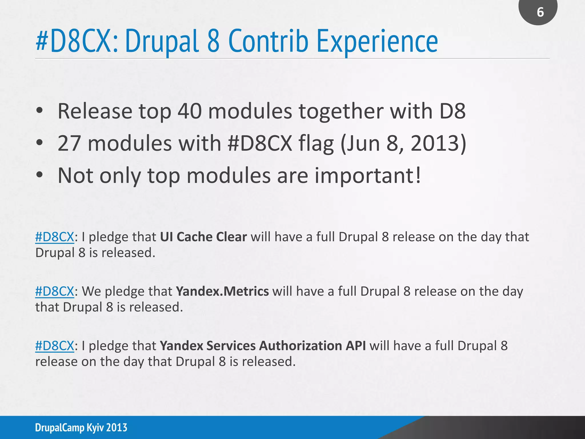 #D8CX: Drupal 8 Contrib Experience
• Release top 40 modules together with D8
• 27 modules with #D8CX flag (Jun 8, 2013)
• Not only top modules are important!
#D8CX: I pledge that UI Cache Clear will have a full Drupal 8 release on the day that
Drupal 8 is released.
#D8CX: We pledge that Yandex.Metrics will have a full Drupal 8 release on the day
that Drupal 8 is released.
#D8CX: I pledge that Yandex Services Authorization API will have a full Drupal 8
release on the day that Drupal 8 is released.
6
DrupalCamp Kyiv 2013
 