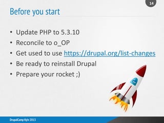 Before you start
14
DrupalCamp Kyiv 2013
• Update PHP to 5.3.10
• Reconcile to o_OP
• Get used to use https://drupal.org/list-changes
• Be ready to reinstall Drupal
• Prepare your rocket ;)
 