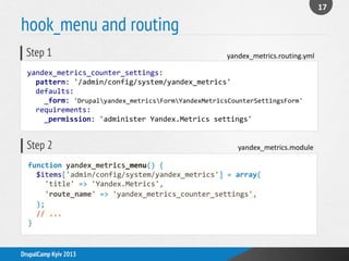 hook_menu and routing
17
DrupalCamp Kyiv 2013
function yandex_metrics_menu() {
$items['admin/config/system/yandex_metrics'] = array(
'title' => 'Yandex.Metrics',
'route_name' => 'yandex_metrics_counter_settings',
);
// ...
}
yandex_metrics.moduleStep 2
yandex_metrics_counter_settings:
pattern: '/admin/config/system/yandex_metrics'
defaults:
_form: 'Drupalyandex_metricsFormYandexMetricsCounterSettingsForm'
requirements:
_permission: 'administer Yandex.Metrics settings'
yandex_metrics.routing.ymlStep 1
 