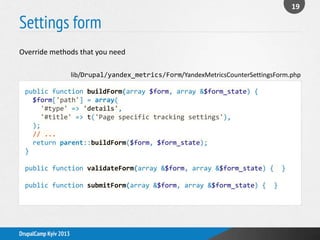 Settings form
19
DrupalCamp Kyiv 2013
public function buildForm(array $form, array &$form_state) {
$form['path'] = array(
'#type' => 'details',
'#title' => t('Page specific tracking settings'),
);
// ...
return parent::buildForm($form, $form_state);
}
public function validateForm(array &$form, array &$form_state) { }
public function submitForm(array &$form, array &$form_state) { }
lib/Drupal/yandex_metrics/Form/YandexMetricsCounterSettingsForm.php
Override methods that you need
 