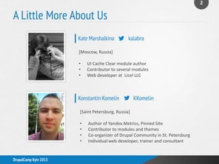 A Little More About Us
2
DrupalCamp Kyiv 2013
[Moscow, Russia]
• UI Cache Clear module author
• Contributor to several modules
• Web developer at Licel LLC
[Saint Petersburg, Russia]
• Author of Yandex.Metrics, Pinned Site
• Contributor to modules and themes
• Co-organizer of Drupal Community in St. Petersburg
• Individual web developer, trainer and consultant
Kate Marshalkina kalabro
Konstantin Komelin KKomelin
 
