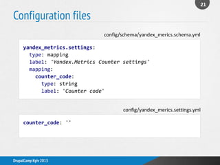 Configuration files
21
DrupalCamp Kyiv 2013
yandex_metrics.settings:
type: mapping
label: 'Yandex.Metrics Counter settings'
mapping:
counter_code:
type: string
label: 'Counter code'
config/schema/yandex_merics.schema.yml
counter_code: ''
config/yandex_merics.settings.yml
 