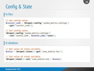 Config & State
22
DrupalCamp Kyiv 2013
// Get config value.
$counter_code = Drupal::config('yandex_metrics.settings')
->get('counter_code');
// Set config value.
Drupal::config('yandex_metrics.settings')
->set('counter_code', $counter_code)->save();
In files
// Get value of state variable.
$value = Drupal::state()->get('some_module.key');
// Set value of state variable.
Drupal::state()->set('some_module.key', $value);
In database
 