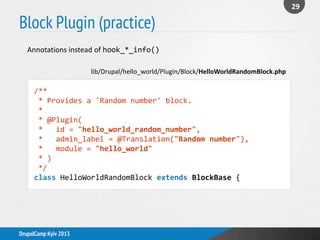 Block Plugin (practice)
29
DrupalCamp Kyiv 2013
Annotations instead of hook_*_info()
/**
* Provides a 'Random number' block.
*
* @Plugin(
* id = "hello_world_random_number",
* admin_label = @Translation("Random number"),
* module = "hello_world"
* )
*/
class HelloWorldRandomBlock extends BlockBase {
lib/Drupal/hello_world/Plugin/Block/HelloWorldRandomBlock.php
 