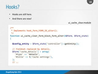 Hooks?
33
DrupalCamp Kyiv 2013
/**
* Implements hook_form_FORM_ID_alter().
*/
function ui_cache_clear_form_block_form_alter(&$form, $form_state)
{
$config_entity = $form_state['controller']->getEntity();
// Fieldset replaced by details.
$form['cache_details'] = array(
'#type' => 'details',
'#title' => t('Cache settings'),
);
// ..
• Hooks are still here.
• And there are new!
ui_cache_clear.module
 