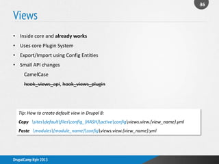 Views
36
DrupalCamp Kyiv 2013
• Inside core and already works
• Uses core Plugin System
• Export/Import using Config Entities
• Small API changes
CamelCase
hook_views_api, hook_views_plugin
Tip: How to create default view in Drupal 8:
Copy sitesdefaultfilesconfig_{HASH}activeconfigviews.view.{view_name}.yml
Paste modules{module_name}configviews.view.{view_name}.yml
 