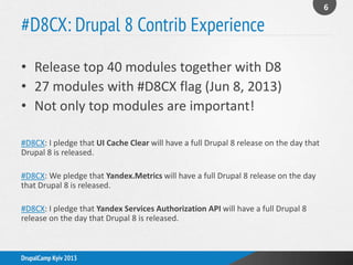 #D8CX: Drupal 8 Contrib Experience
• Release top 40 modules together with D8
• 27 modules with #D8CX flag (Jun 8, 2013)
• Not only top modules are important!
#D8CX: I pledge that UI Cache Clear will have a full Drupal 8 release on the day that
Drupal 8 is released.
#D8CX: We pledge that Yandex.Metrics will have a full Drupal 8 release on the day
that Drupal 8 is released.
#D8CX: I pledge that Yandex Services Authorization API will have a full Drupal 8
release on the day that Drupal 8 is released.
6
DrupalCamp Kyiv 2013
 