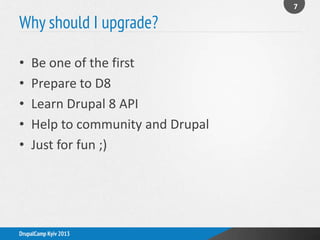 Why should I upgrade?
7
DrupalCamp Kyiv 2013
• Be one of the first
• Prepare to D8
• Learn Drupal 8 API
• Help to community and Drupal
• Just for fun ;)
 