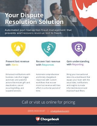 Your Dispute  
Resolution Solution
Automated post-transaction fraud management that
prevents and recovers revenue lost to fraud.
Copyright 2016 Chargeback.com, Inc.
Gain understanding
with Reporting
Recover lost revenue
with Responses
Protect merchant
accounts with Alerts
Automate comprehensive
and timely chargeback
responses with custom
workﬂows that recover
more lost revenue with less
eﬀort in a shorter period of
time.
Bring your transactional
data into a dashboard that
equips your team with the
visual data, notiﬁcations
and insights to make
informed decisions and
improve fraud ﬁlters.
Enhanced notiﬁcations with
business rules that trigger
automatic and powerful
actions like instant gift card
deactivation, cancel
recurring billing, and
suspend services.
Prevent lost revenue
with Alerts
Recover lost revenue
with Responses
Gain understanding
with Reporting
Call or visit us online for pricing
(888) 808-8447 | chargeback.com
 