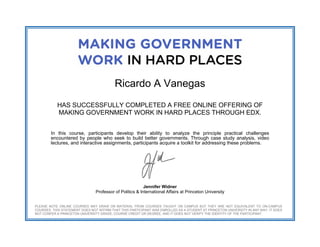  
 
 
Ricardo A Vanegas
HAS SUCCESSFULLY COMPLETED A FREE ONLINE OFFERING OF
MAKING GOVERNMENT WORK IN HARD PLACES THROUGH EDX.
In this course, participants develop their ability to analyze the principle practical challenges
encountered by people who seek to build better governments. Through case study analysis, video
lectures, and interactive assignments, participants acquire a toolkit for addressing these problems.
Jennifer Widner
Professor of Politics & International Affairs at Princeton University
PLEASE NOTE ONLINE COURSES MAY DRAW ON MATERIAL FROM COURSES TAUGHT ON CAMPUS BUT THEY ARE NOT EQUIVALENT TO ON-CAMPUS
COURSES. THIS STATEMENT DOES NOT AFFIRM THAT THIS PARTICIPANT WAS ENROLLED AS A STUDENT AT PRINCETON UNIVERSITY IN ANY WAY. IT DOES
NOT CONFER A PRINCETON UNIVERSITY GRADE, COURSE CREDIT OR DEGREE, AND IT DOES NOT VERIFY THE IDENTITY OF THE PARTICIPANT.
 