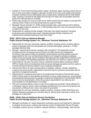 • Initiated an environment/recycling program (paper, cardboard, plastic recycling system) that put
bins in every work station resulting in reduction of trash by 20 cubic yards weekly and lowering
dumpster overhead costs by $46 weekly week at station level; cardboard sent to HUB (bailed,
sold), resulting in revenue for the District and savings of 5 metric tons of recyclable consumer
goods and materials kept out of landfill
• Plastic bags recycled for reuse by HUB saving ~$400 monthly from the station’s overhead FES
reducing carbon footprint and decreasing resource usage for FedEx
• Managed inbound operation of ~6,000 unload packages daily, supervised pre-sort to delivery
vans; managed outbound operation of ~3,000 packages daily from vans and supervised sorting
to trailers for two hubs
• Responsible for meeting monthly strategic Total Labor Hour goals resulting in increased
productivity (and overhead costs saved; motivated package handler employees and
engineering the loading/unloading process at the docks
03/04 – 09/10, Pick-up & Delivery Manager
FedEx Ground Package System, Inc., Allentown Terminal, Bethlehem, PA
• Responsible for man-hour scheduling, logistics workflow, including sorting, handling, delivery,
pickup of packages within time parameters and contract deliverables; resulting in ~19,000
packages delivered daily
• Manage / supervise three service managers with oversight of ~45 independent service
providers and their 20 employee drivers (drivers for FedEx Ground are independent
contractors; they owned routes and operated a small business servicing specific areas with
responsibility for their own vehicles/drivers) Monitor and manage the seasonal employee
FedEx drivers during peak season (holidays); Manage/supervise Independent Contractors and
hold accountable to the Operating Agreement was paramount for optimum customer service
• Responsible for full-cycle recruiting, training / retraining including safety compliance (OSHA,
DOT) for facility drivers (including temp drivers) during initial approval period and then yearly or
monthly training provided as needed or new compliance established
• Interact with three to six sales representatives to establish, address, maintain satisfactory
customer and service levels; responsible for personal visits to customers during sales calls for
operations management presence
• Responsible for completing and presence during Business Compliance Administrative group
(HQs) monthly audits for administrative procedures to ensure quality assurance; review policies
and procedures that governed the operation ranging from Department of Transportation (DOT),
hours of service documentation, driver file accuracy; responsible for any follow-up and
documentation to completed tasks in the station
• Plan and coordinate delivery routes to meet service goals (pre-computer routing software) for
‘overbooked’ stops for drivers; ensure packages got delivered if any route was not going to be
successful by shifting drivers, trucks, man-power to accomplish
• Responsible for man-hour scheduling, logistics workflow, resulting in 2006, Best Pickup and
Delivery Operation (packages per contractor day) by utilizing fewer resources to deliver more
packages on a daily basis
06/98 – 03/04, Pick-up & Delivery Service Coordinator
FedEx Ground Package System, Inc., Allentown Terminal, Bethlehem, PA
• Managed coordination of / assist independent contractors service accomplished for deliveries;
investigate service issues / address with business contact of Independent Service Providers
• Investigate customer service complaints: disputed deliveries, missing package, early and late
Snyder - 2
 