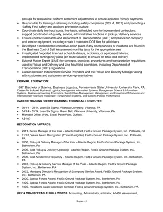 pickups for resolutions; perform settlement adjustments to ensure accurate / timely payments
• Responsible for training / retraining including safety compliance (OSHA, DOT) and promoting a
‘Safety First’ safety and accident prevention culture
• Coordinate daily line-haul spots, line-hauls, scheduled runs for independent contractors;
support coordination of quality, service, administrative functions in pickup / delivery services
• Ensure contract standards and Department of Transportation (DOT) compliance for company
and vendor equipment, including create / maintains DOT files for all drivers
• Developed / implemented corrective action plans if any discrepancies or violations are found in
the Business Control Self Assessment monthly tests for the appropriate area
• Investigated / reported line-haul schedule delays, accidents, or equipment failures;
implemented contingency plans (en-route failures) to ensure on-time load delivery
• Subject Matter Expert (SME) for concepts, practices, procedures and transportation regulations
used in Pickup and Delivery and Line-haul field operations, including Department of
Transportation (DOT) regulations
• Liaison between Independent Service Providers and the Pickup and Delivery Manager along
with customers and customers service representatives
FORMAL EDUCATION:
1997, Bachelor of Science, Business Logistics, Pennsylvania State University, University Park, PA;
Classes for included: Business Logistics, Management Information Systems, Management Science & Information
Systems, Business Accounting, Economics, Supply Chain Management, Management and Economics Of Domestic and
International Freight and Passenger Transportation Systems, and Systems Policies Performance
CAREER TRAINING / CERTIFICATIONS / TECHNICAL / COMPUTER:
• 08/14 – 09/14, Lean Six Sigma, Villanova University, Villanova, PA
• 04/14 – 05/14, Lean Six Sigma, Green Belt, Villanova University, Villanova, PA
• Microsoft Office: Word, Excel, PowerPoint, Outlook
• AS400
RECOGNITION / AWARDS:
• 2011, Senior Manager of the Year – Atlantic District, FedEx Ground Package System, Inc., Pottsville, PA
• 11/10, Values Award Recognition (1st
month eligible), FedEx Ground Package System, Inc., Pottsville,
PA
• 2006, Pickup & Delivery Manager of the Year - Atlantic Region, FedEx Ground Package System, Inc.,
Bethlehem, PA
• 2006, Best Pickup & Delivery Operation - Atlantic Region, FedEx Ground Package System, Inc.,
Bethlehem, PA
• 2006, Best Accident In-Frequency – Atlantic Region, FedEx Ground Package System, Inc., Bethlehem,
PA
• 2003, Pick-up & Delivery Service Manager of the Year – Atlantic Region, FedEx Ground Package
System, Inc., Bethlehem, PA
• 2003, Managing Director’s Recognition of Exemplary Service Award, FedEx Ground Package System,
Inc., Bethlehem, PA
• 2000, Special Forces Award, FedEx Ground Package System, Inc., Bethlehem, PA
• 1999, Special Forces Award, FedEx Ground Package System, Inc., Bethlehem, PA
• 1999, President’s Award Allentown Terminal, FedEx Ground Package System, Inc., Bethlehem, PA
KEY & TRANSFERABLE SKILL WORDS: Accounting, Administrator, arbitrator, AS400, Assessment,
Snyder - 3
 