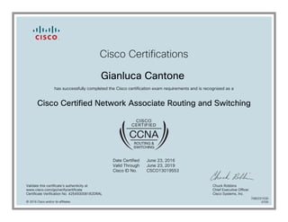 Cisco Certifications
Gianluca Cantone
has successfully completed the Cisco certification exam requirements and is recognized as a
Cisco Certified Network Associate Routing and Switching
Date Certified
Valid Through
Cisco ID No.
June 23, 2016
June 23, 2019
CSCO13019553
Validate this certificate's authenticity at
www.cisco.com/go/verifycertificate
Certificate Verification No. 425493008182DRAL
Chuck Robbins
Chief Executive Officer
Cisco Systems, Inc.
© 2016 Cisco and/or its affiliates
7080331530
0705
 