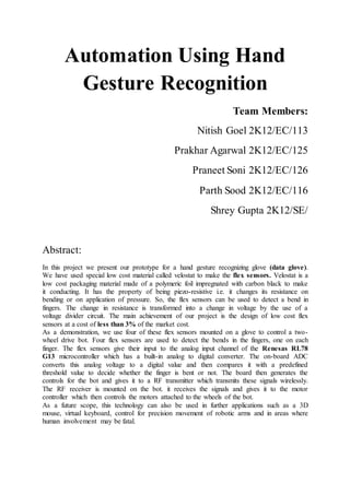 Automation Using Hand
Gesture Recognition
Team Members:
Nitish Goel 2K12/EC/113
Prakhar Agarwal 2K12/EC/125
Praneet Soni 2K12/EC/126
Parth Sood 2K12/EC/116
Shrey Gupta 2K12/SE/
Abstract:
In this project we present our prototype for a hand gesture recognizing glove (data glove).
We have used special low cost material called velostat to make the flex sensors. Velostat is a
low cost packaging material made of a polymeric foil impregnated with carbon black to make
it conducting. It has the property of being piezo-resistive i.e. it changes its resistance on
bending or on application of pressure. So, the flex sensors can be used to detect a bend in
fingers. The change in resistance is transformed into a change in voltage by the use of a
voltage divider circuit. The main achievement of our project is the design of low cost flex
sensors at a cost of less than 3% of the market cost.
As a demonstration, we use four of these flex sensors mounted on a glove to control a two-
wheel drive bot. Four flex sensors are used to detect the bends in the fingers, one on each
finger. The flex sensors give their input to the analog input channel of the Renesas RL78
G13 microcontroller which has a built-in analog to digital converter. The on-board ADC
converts this analog voltage to a digital value and then compares it with a predefined
threshold value to decide whether the finger is bent or not. The board then generates the
controls for the bot and gives it to a RF transmitter which transmits these signals wirelessly.
The RF receiver is mounted on the bot. it receives the signals and gives it to the motor
controller which then controls the motors attached to the wheels of the bot.
As a future scope, this technology can also be used in further applications such as a 3D
mouse, virtual keyboard, control for precision movement of robotic arms and in areas where
human involvement may be fatal.
 
