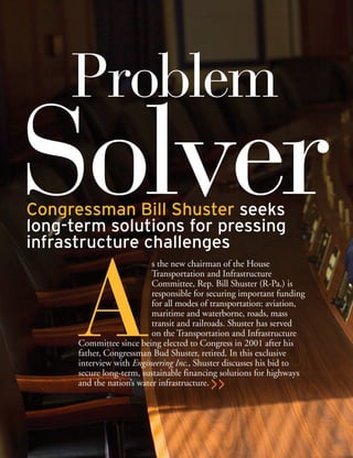 >>
A
s the new chairman of the House
Transportation and Infrastructure
Committee, Rep. Bill Shuster (R-Pa.) is
responsible for securing important funding
for all modes of transportation: aviation,
maritime and waterborne, roads, mass
transit and railroads. Shuster has served
on the Transportation and Infrastructure
Committee since being elected to Congress in 2001 after his
father, Congressman Bud Shuster, retired. In this exclusive
interview with Engineering Inc., Shuster discusses his bid to
secure long-term, sustainable financing solutions for highways
and the nation’s water infrastructure.
SolverCongressman Bill Shuster seeks
long-term solutions for pressing
infrastructure challenges
Problem
 