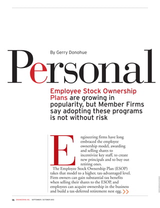 ENGINEERING INC. SEPTEMBER / OCTOBER 201316
E
ngineering firms have long
embraced the employee
ownership model, awarding
and selling shares to
incentivize key staff, to create
new principals and to buy out
retiring ones.
The Employee Stock Ownership Plan (ESOP)
takes that model to a higher, tax-advantaged level.
Firm owners can gain substantial tax benefits
when selling their shares to the ESOP, and
employees can acquire ownership in the business
and build a tax-deferred retirement nest egg.
PersonalEmployee Stock Ownership
Plans are growing in
popularity, but Member Firms
say adopting these programs
is not without risk
>>
By Gerry Donohue
MARTINBARRAUD/GLOWIMAGES
 