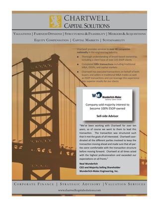 :
C O R P O R A T E F I N A N C E | S T R A T E G I C A D V I S O R Y | V A L U A T I O N S E R V I C E S
VALUATIONS |FAIRNESS OPINIONS |STRUCTURING &FEASIBILITY |MERGERS &ACQUISITIONS
EQUITY COMPENSATION | CAPITAL MARKETS | SUSTAINABILITY
www.chartwellcapitalsolutions.com
Company sold majority interest to
become 100% ESOP-owned
Sell-side Advisor
“We’ve been working with Chartwell for over ten
years, so of course we went to them to lead this
-
-
with the highest professionalism and exceeded our
Neal Wunderlich
CEO and Majority Selling Shareholder
Wunderlich-Malec Engineering, Inc.
Chartwell provides services to over 40 companies
including a client base of over 225 ESOP clients
Completed
M&A, ESOPs, and capital markets
into superior results for our clients
 