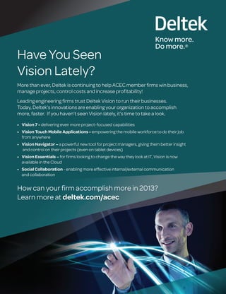 Have You Seen
Vision Lately?
More than ever, Deltek is continuing to help ACEC member ﬁrms win business,
manage projects, control costs and increase proﬁtability!
Leading engineering ﬁrms trust Deltek Vision to run their businesses.
Today, Deltek’s innovations are enabling your organization to accomplish
more, faster. If you haven’t seen Vision lately, it’s time to take a look.
delivering even more project-focused capabilities
empowering the mobile workforce to do their job
from anywhere
a powerful new tool for project managers, giving them better insight
and control on their projects (even on tablet devices)
for ﬁrms looking to change the way they look at IT, Vision is now
available in the Cloud
- enabling more effective internal/external communication
and collaboration
How can your ﬁrm accomplish more in 2013?
Learn more at
 