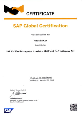 CERTIFICATE
qs_f,} d?* E ? ,F1. ?u ft E
#j-c,* 4i{###$ ue$-EEF$Cffi€T#r:
We hereby confirm that
Kristanto Goh
is certified as
SAP Certified Development Associate - ABAP with SAP NetWeaver 7.31
Certificate ID: 00106417 40
Certified on: October 22,2015
Walldorf, October 2'1,2015
,$ffi;"*"Michael Kleinemeier
Member of the Global Managing Board of SAP SE
Global Service & Support
 