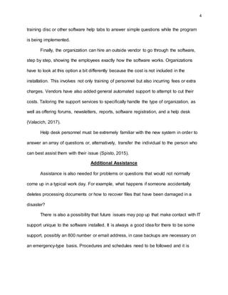 4
training disc or other software help tabs to answer simple questions while the program
is being implemented.
Finally, the organization can hire an outside vendor to go through the software,
step by step, showing the employees exactly how the software works. Organizations
have to look at this option a bit differently because the cost is not included in the
installation. This involves not only training of personnel but also incurring fees or extra
charges. Vendors have also added general automated support to attempt to cut their
costs. Tailoring the support services to specifically handle the type of organization, as
well as offering forums, newsletters, reports, software registration, and a help desk
(Valacich, 2017).
Help desk personnel must be extremely familiar with the new system in order to
answer an array of questions or, alternatively, transfer the individual to the person who
can best assist them with their issue (Spisto, 2015).
Additional Assistance
Assistance is also needed for problems or questions that would not normally
come up in a typical work day. For example, what happens if someone accidentally
deletes processing documents or how to recover files that have been damaged in a
disaster?
There is also a possibility that future issues may pop up that make contact with IT
support unique to the software installed. It is always a good idea for there to be some
support, possibly an 800 number or email address, in case backups are necessary on
an emergency-type basis. Procedures and schedules need to be followed and it is
 